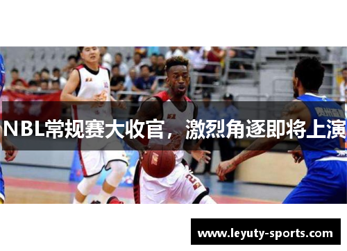 NBL常规赛大收官，激烈角逐即将上演